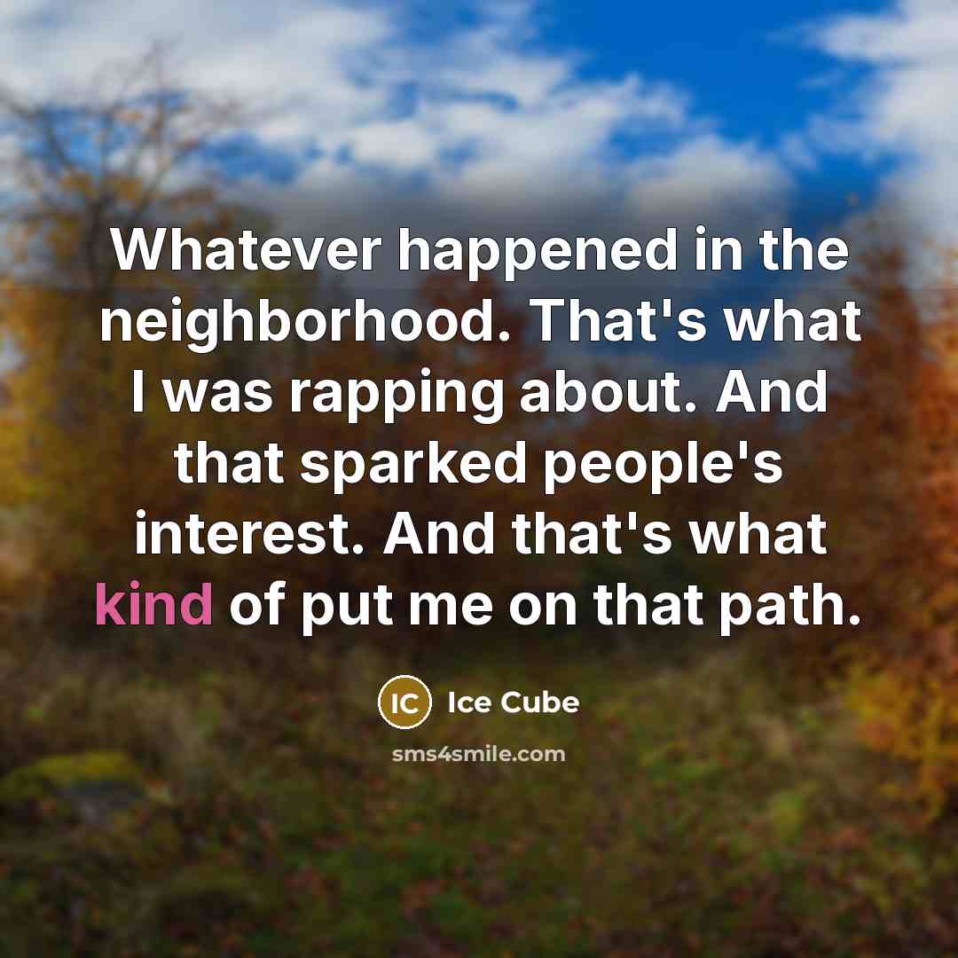 “Whatever happened in the neighborhood. That's what I was rapping about. And that sparked people's interest. And that's what kind of put me on that path.” quote by Ice Cube