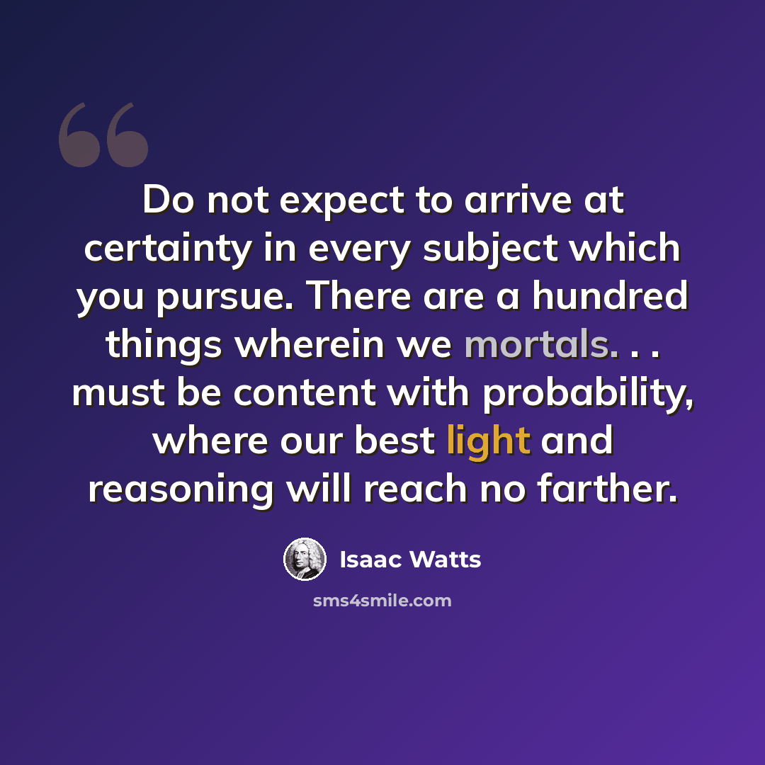 “Do not expect to arrive at certainty in every subject which you pursue. There are a hundred things wherein we mortals. . . must be content with probability, where our best light and reasoning will reach no farther.” quote by Isaac Watts