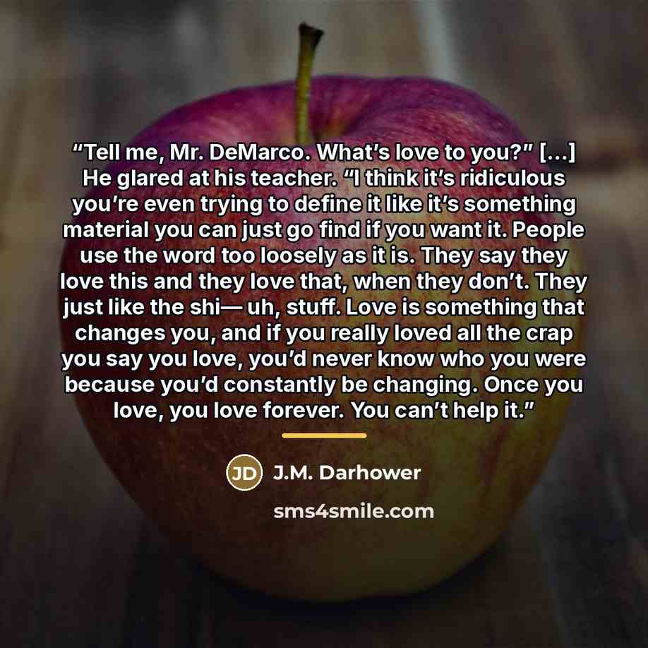 “Tell me, Mr. DeMarco. What’s love to you?” […] He glared at his teacher. “I think it’s ridiculous you’re even trying to define it like it’s something material you can just go find if you want it. People use the word too loosely as it is. They say they love this and they love that, when they don’t…” quote by J.M. Darhower