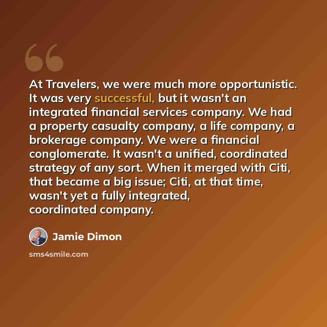 “At Travelers, we were much more opportunistic. It was very successful, but it wasn't an integrated financial services company. We had a property casualty company, a life company, a brokerage company. We were a financial conglomerate. It wasn't a unified, coordinated strategy of any sort. When it…” quote by Jamie Dimon