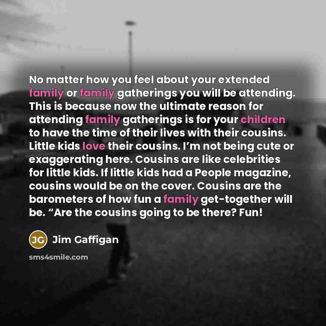 “No matter how you feel about your extended family or family gatherings you will be attending. This is because now the ultimate reason for attending family gatherings is for your children to have the time of their lives with their cousins. Little kids love their cousins. I’m not being cute or…” quote by Jim Gaffigan
