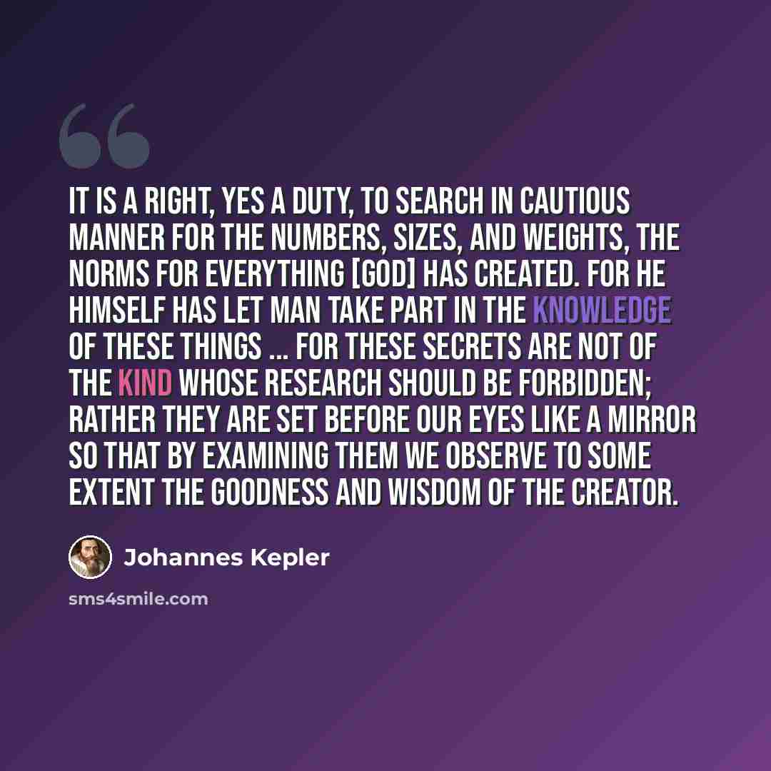 “It is a right, yes a duty, to search in cautious manner for the numbers, sizes, and weights, the norms for everything [God] has created. For He himself has let man take part in the knowledge of these things ... For these secrets are not of the kind whose research should be forbidden; rather they…” quote by Johannes Kepler