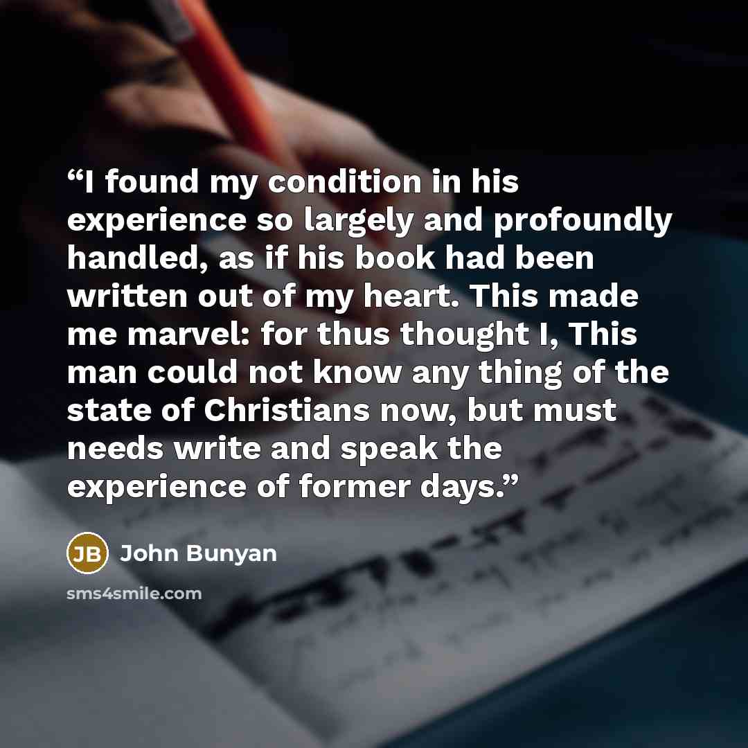 “I found my condition in his experience so largely and profoundly handled, as if his book had been written out of my heart. This made me marvel: for thus thought I, This man could not know any thing of the state of Christians now, but must needs write and speak the experience of former days.” quote by John Bunyan
