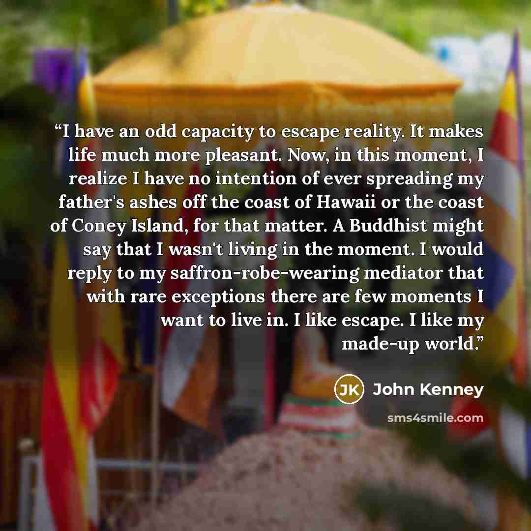 “I have an odd capacity to escape reality. It makes life much more pleasant. Now, in this moment, I realize I have no intention of ever spreading my father's ashes off the coast of Hawaii or the coast of Coney Island, for that matter. A Buddhist might say that I wasn't living in the moment. I would…” quote by John Kenney