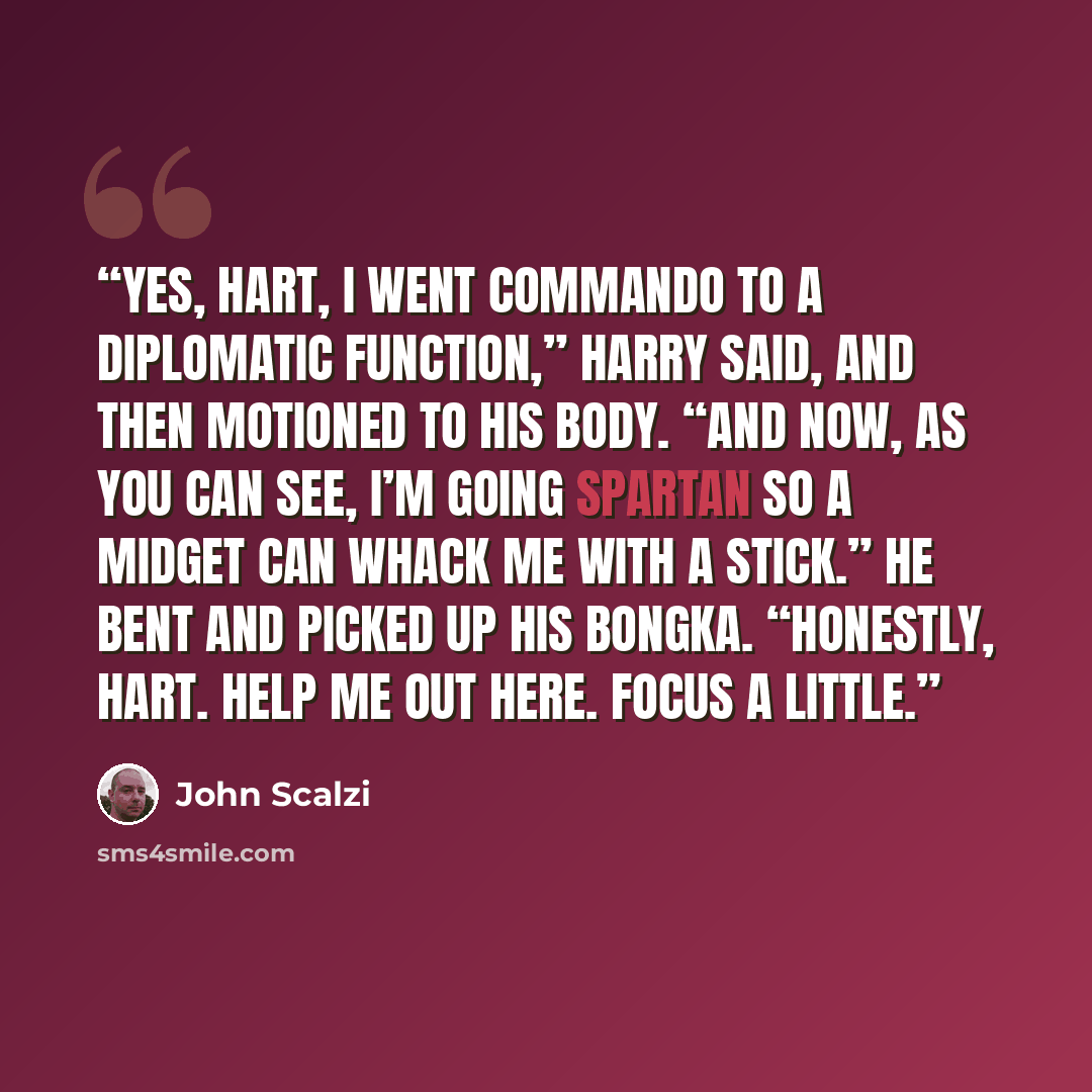 “Yes, Hart, I went commando to a diplomatic function,” Harry said, and then motioned to his body. “And now, as you can see, I’m going Spartan so a midget can whack me with a stick.” He bent and picked up his Bongka. “Honestly, Hart. Help me out here. Focus a little.” quote by John Scalzi