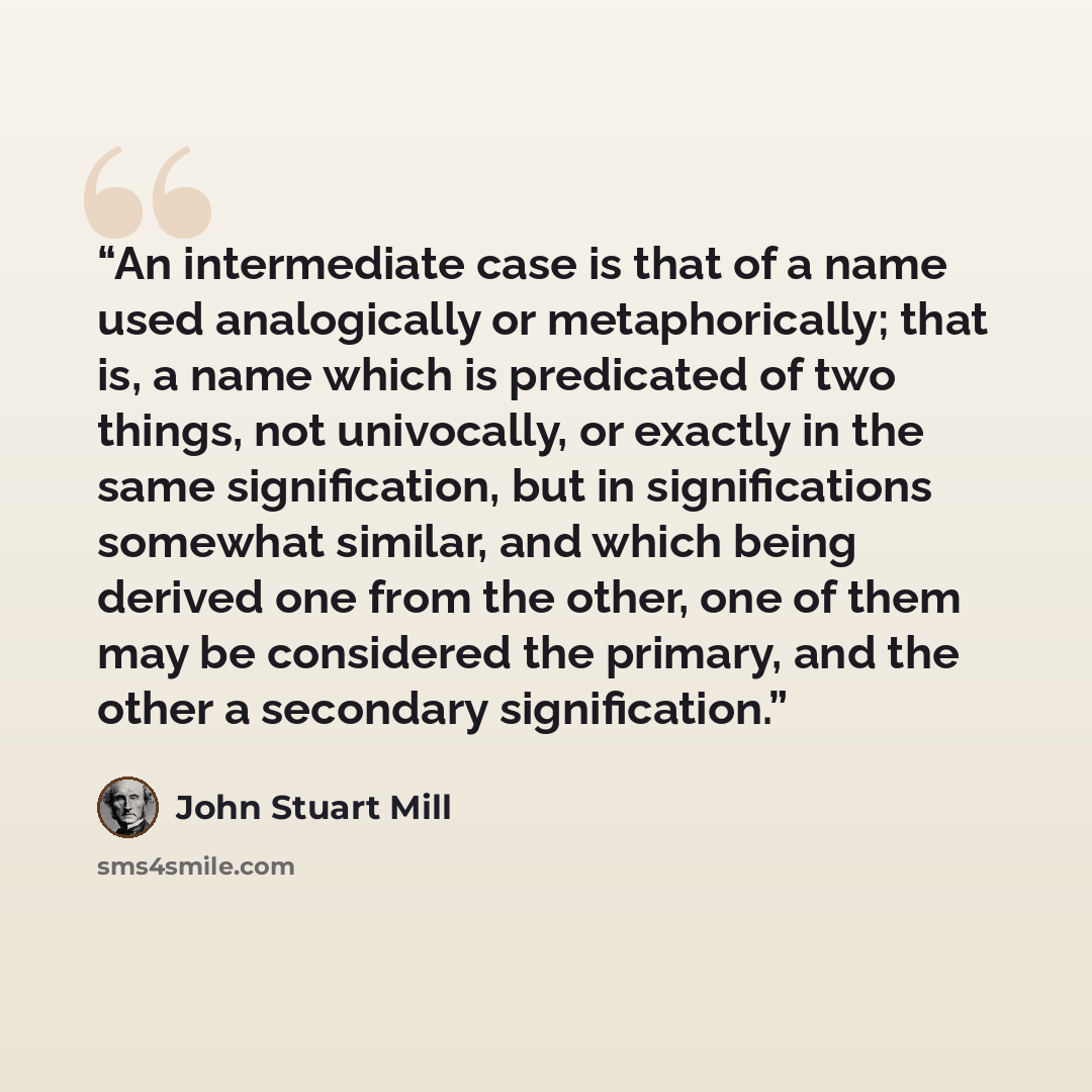 “An intermediate case is that of a name used analogically or metaphorically; that is, a name which is predicated of two things, not univocally, or exactly in the same signification, but in significations somewhat similar, and which being derived one from the other, one of them may be considered the…” quote by John Stuart Mill