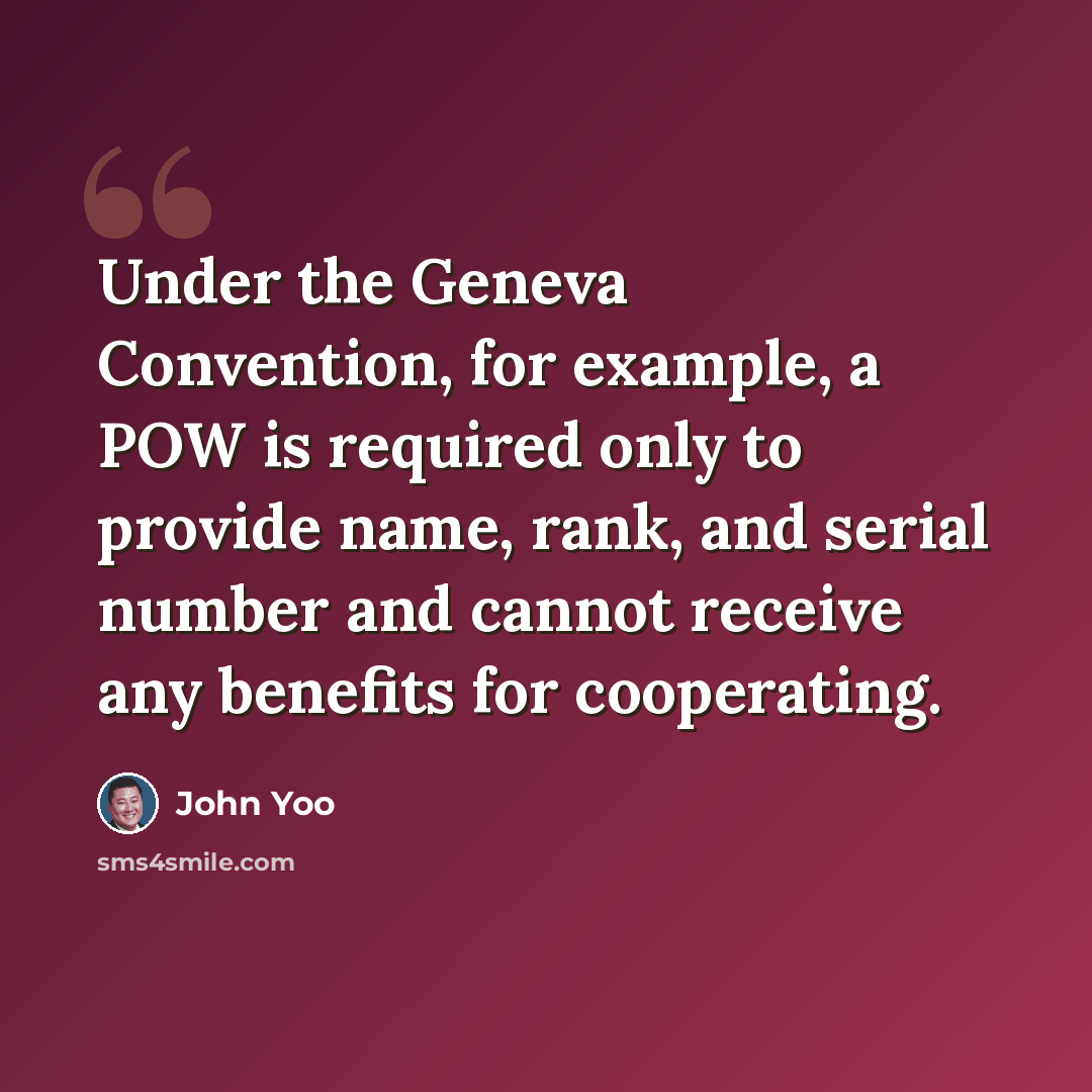 “Under the Geneva Convention, for example, a POW is required only to provide name, rank, and serial number and cannot receive any benefits for cooperating.” quote by John Yoo