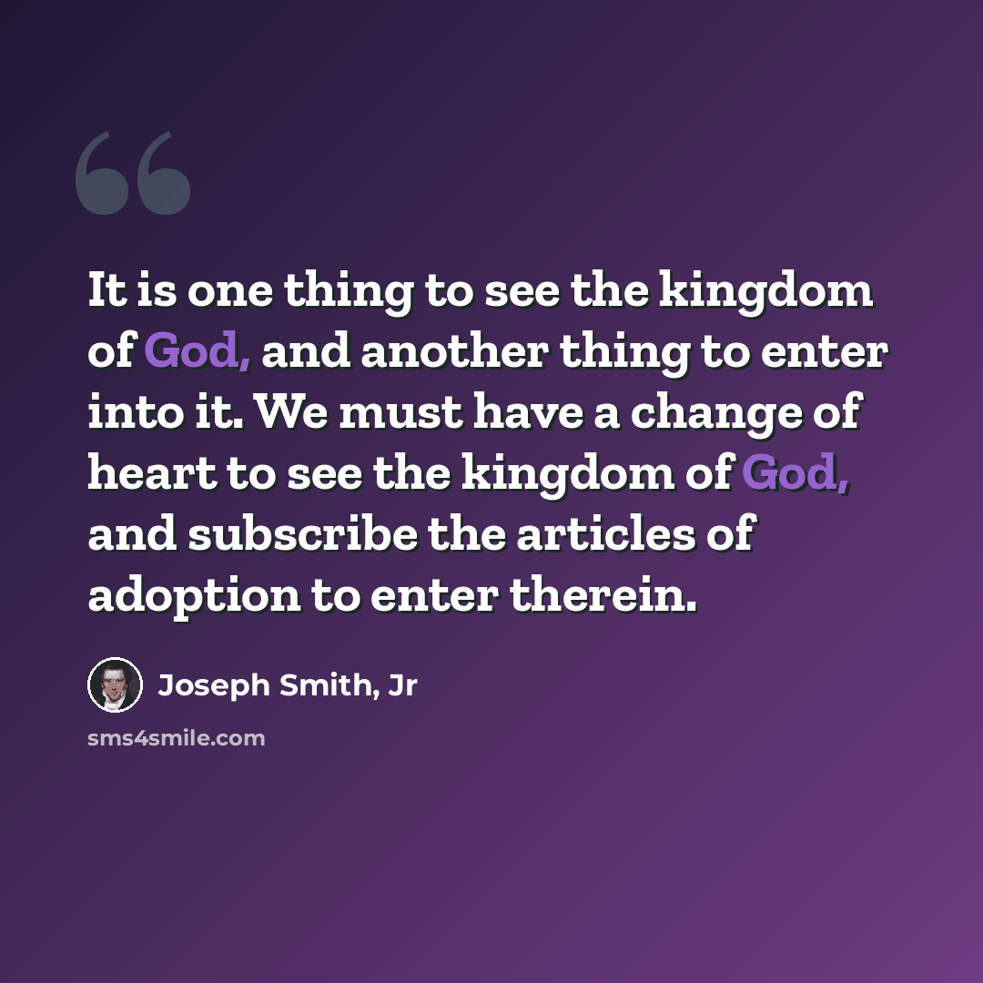“It is one thing to see the kingdom of God, and another thing to enter into it. We must have a change of heart to see the kingdom of God, and subscribe the articles of adoption to enter therein.” quote by Joseph Smith, Jr