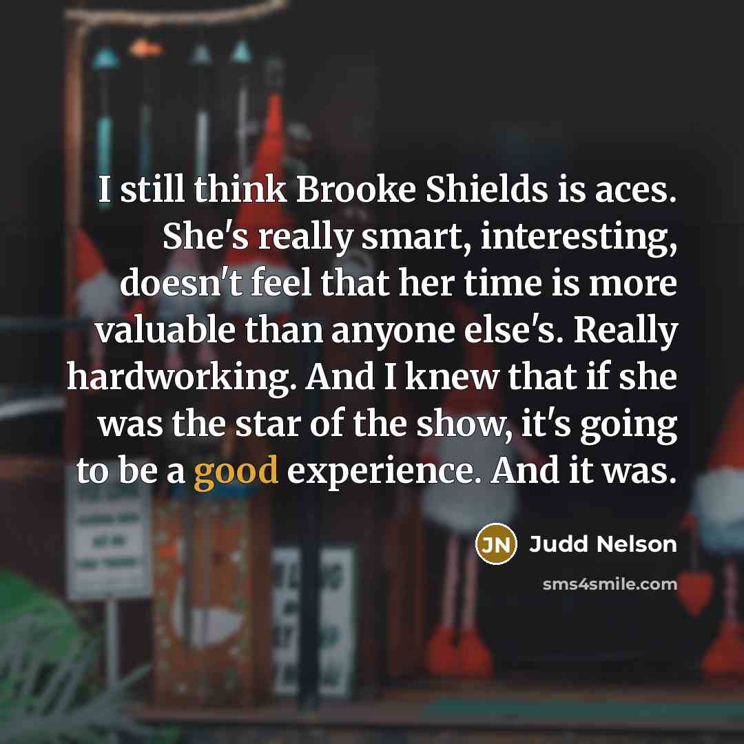 “I still think Brooke Shields is aces. She's really smart, interesting, doesn't feel that her time is more valuable than anyone else's. Really hardworking. And I knew that if she was the star of the show, it's going to be a good experience. And it was.” quote by Judd Nelson