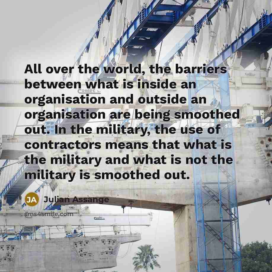“All over the world, the barriers between what is inside an organisation and outside an organisation are being smoothed out. In the military, the use of contractors means that what is the military and what is not the military is smoothed out.” quote by Julian Assange