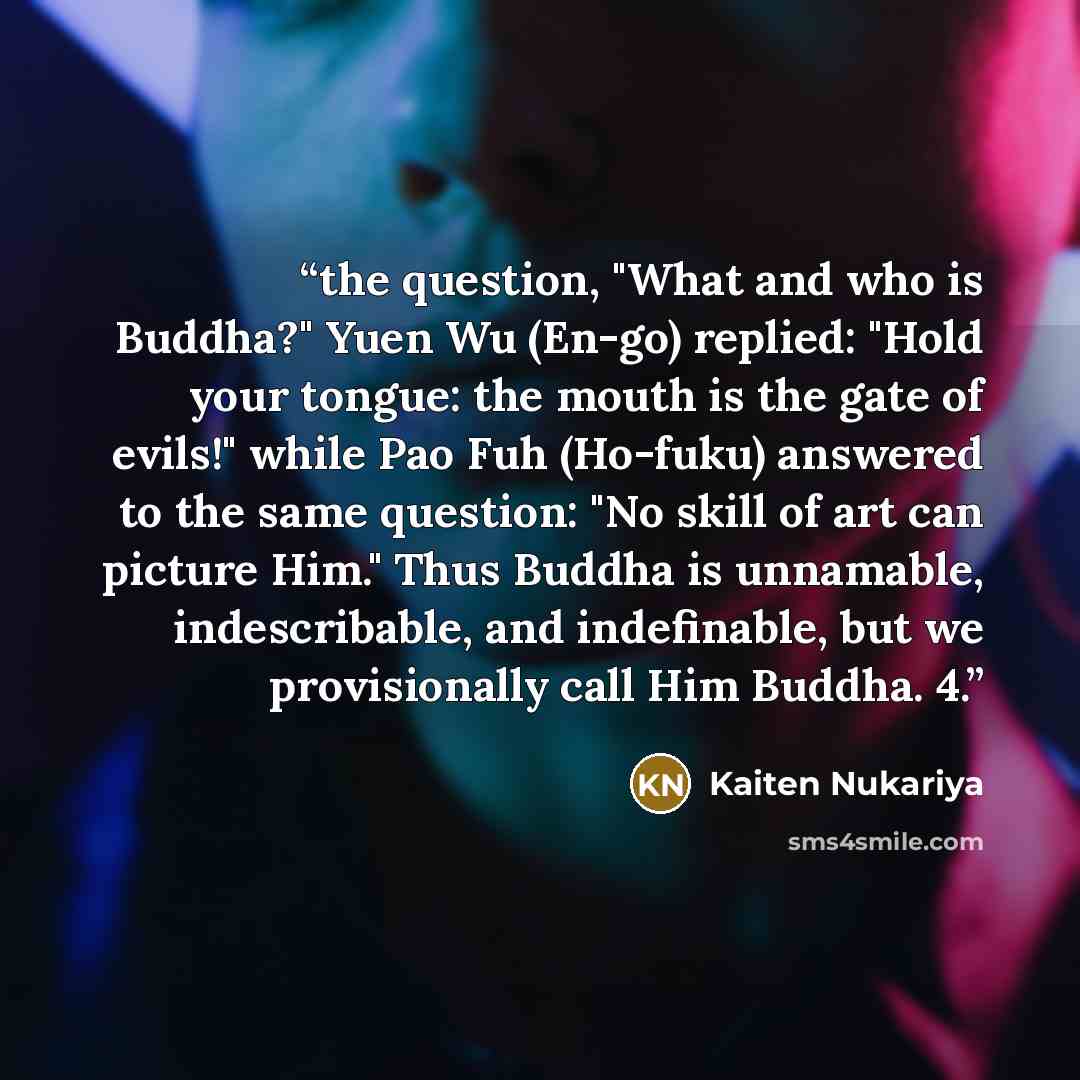 “the question, "What and who is Buddha?" Yuen Wu (En-go) replied: "Hold your tongue: the mouth is the gate of evils!" while Pao Fuh (Ho-fuku) answered to the same question: "No skill of art can picture Him." Thus Buddha is unnamable, indescribable, and indefinable, but we provisionally call Him…” quote by Kaiten Nukariya