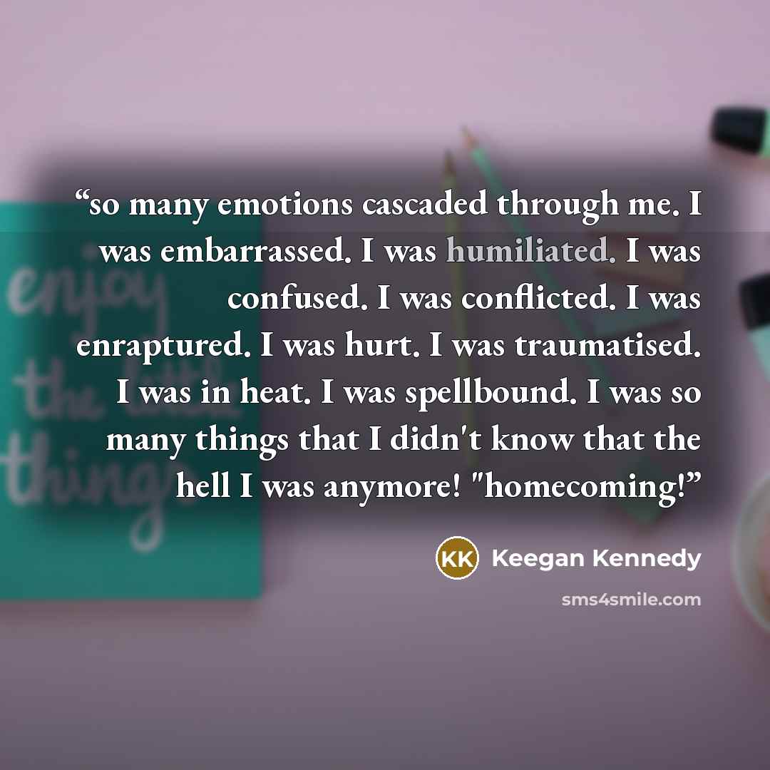 “so many emotions cascaded through me. I was embarrassed. I was humiliated. I was confused. I was conflicted. I was enraptured. I was hurt. I was traumatised. I was in heat. I was spellbound. I was so many things that I didn't know that the hell I was anymore! "homecoming!” quote by Keegan Kennedy
