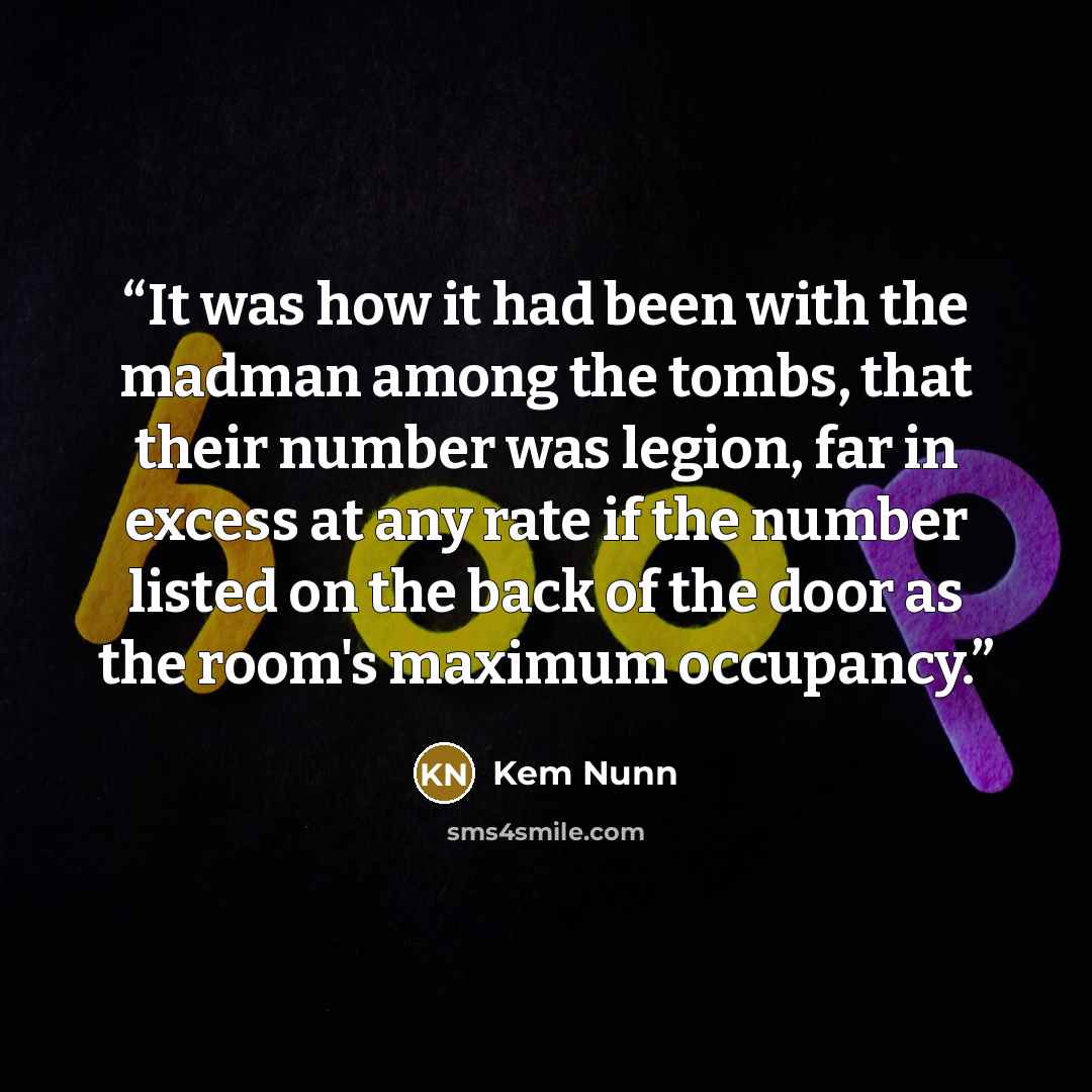 “It was how it had been with the madman among the tombs, that their number was legion, far in excess at any rate if the number listed on the back of the door as the room's maximum occupancy.” quote by Kem Nunn