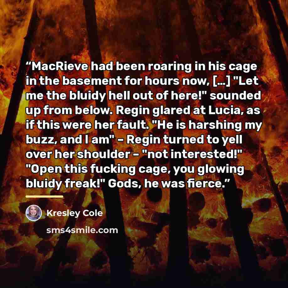 “MacRieve had been roaring in his cage in the basement for hours now, […] "Let me the bluidy hell out of here!" sounded up from below. Regin glared at Lucia, as if this were her fault. "He is harshing my buzz, and I am" – Regin turned to yell over her shoulder – "not interested!" "Open this fucking…” quote by Kresley Cole