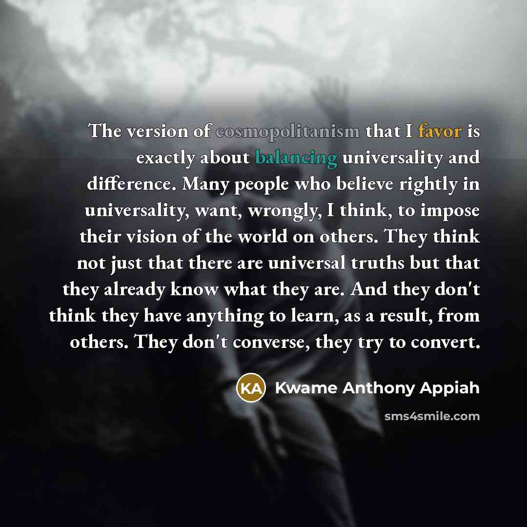“The version of cosmopolitanism that I favor is exactly about balancing universality and difference. Many people who believe rightly in universality, want, wrongly, I think, to impose their vision of the world on others. They think not just that there are universal truths but that they already know…” quote by Kwame Anthony Appiah