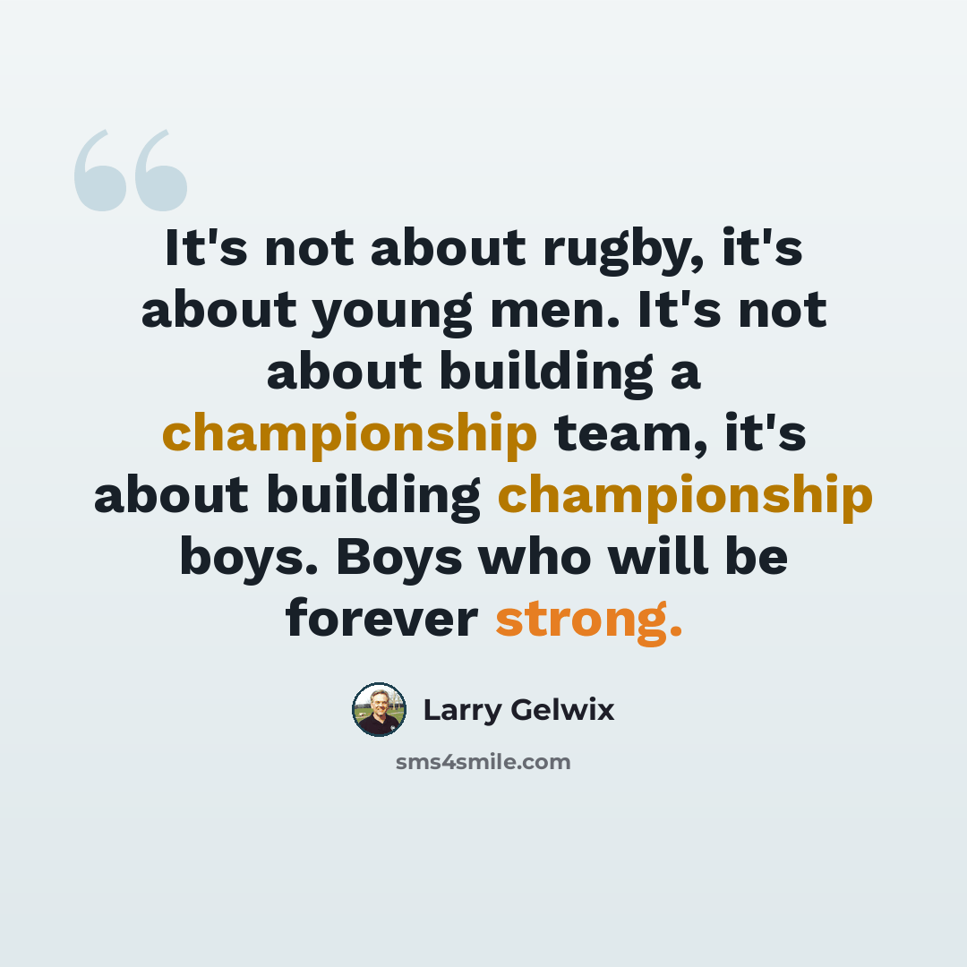 “It's not about rugby, it's about young men. It's not about building a championship team, it's about building championship boys. Boys who will be forever strong.” quote by Larry Gelwix