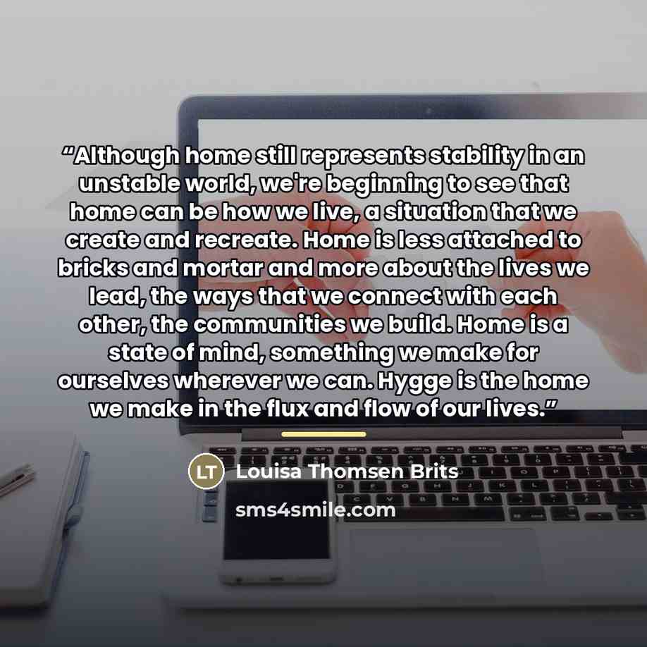“Although home still represents stability in an unstable world, we're beginning to see that home can be how we live, a situation that we create and recreate. Home is less attached to bricks and mortar and more about the lives we lead, the ways that we connect with each other, the communities we…” quote by Louisa Thomsen Brits
