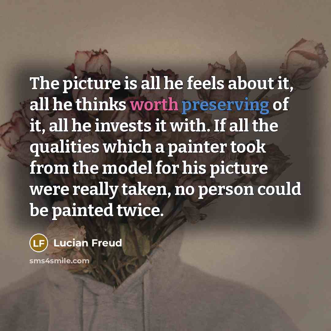“The picture is all he feels about it, all he thinks worth preserving of it, all he invests it with. If all the qualities which a painter took from the model for his picture were really taken, no person could be painted twice.” quote by Lucian Freud