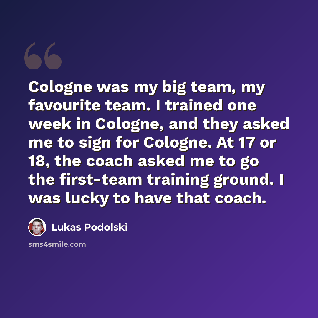 “Cologne was my big team, my favourite team. I trained one week in Cologne, and they asked me to sign for Cologne. At 17 or 18, the coach asked me to go the first-team training ground. I was lucky to have that coach.” quote by Lukas Podolski