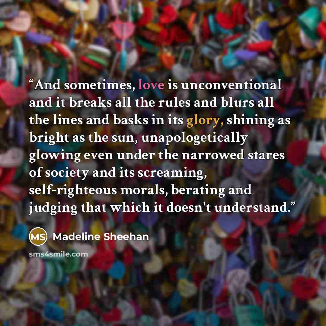 “And sometimes, love is unconventional and it breaks all the rules and blurs all the lines and basks in its glory, shining as bright as the sun, unapologetically glowing even under the narrowed stares of society and its screaming, self-righteous morals, berating and judging that which it doesn't…” quote by Madeline Sheehan