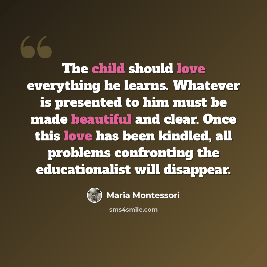 “The child should love everything he learns. Whatever is presented to him must be made beautiful and clear. Once this love has been kindled, all problems confronting the educationalist will disappear.” quote by Maria Montessori