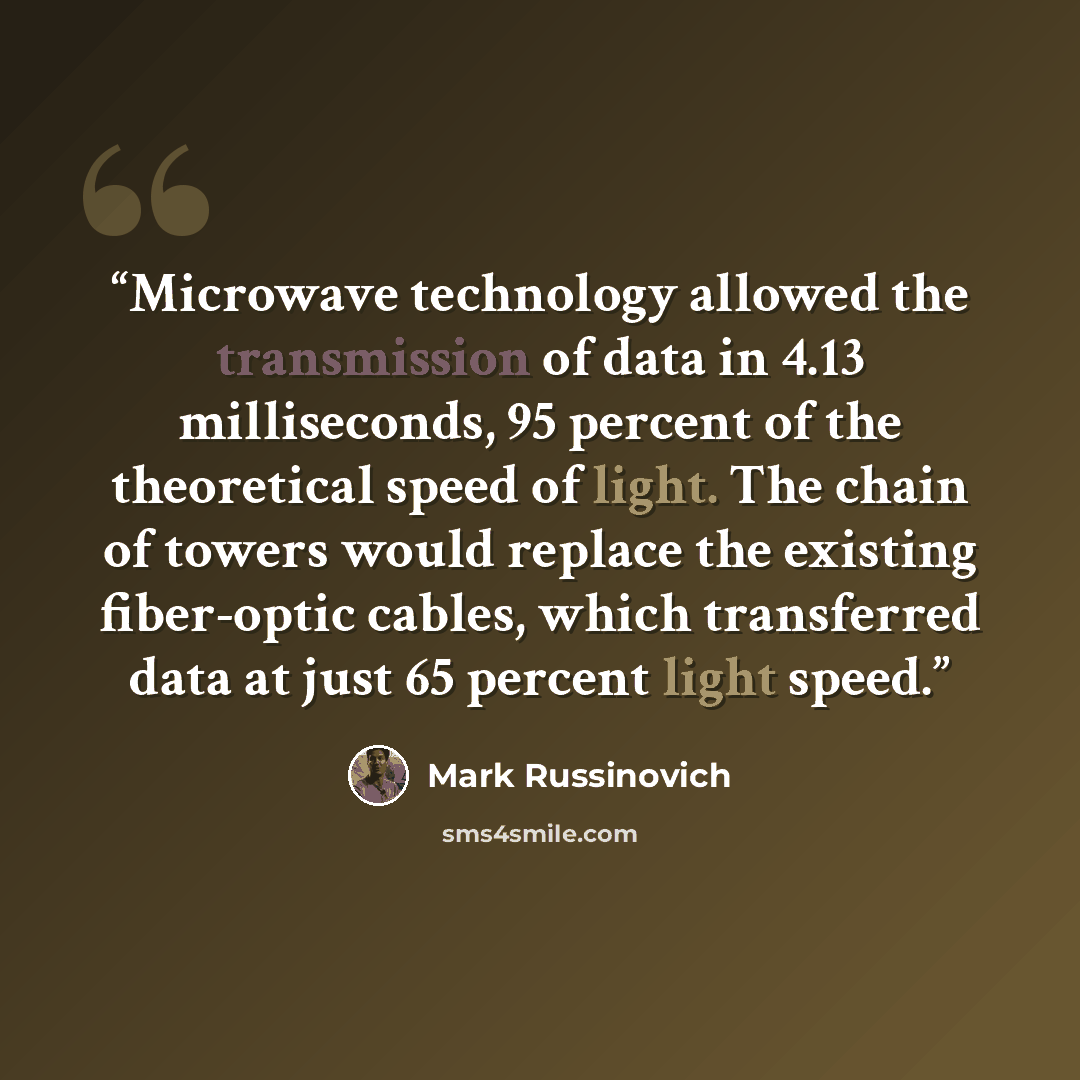 “Microwave technology allowed the transmission of data in 4.13 milliseconds, 95 percent of the theoretical speed of light. The chain of towers would replace the existing fiber-optic cables, which transferred data at just 65 percent light speed.” quote by Mark Russinovich