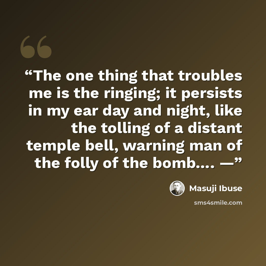 “The one thing that troubles me is the ringing; it persists in my ear day and night, like the tolling of a distant temple bell, warning man of the folly of the bomb…. —” quote by Masuji Ibuse