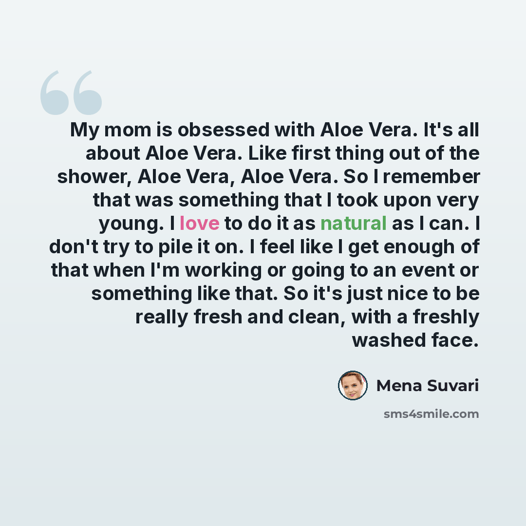“My mom is obsessed with Aloe Vera. It's all about Aloe Vera. Like first thing out of the shower, Aloe Vera, Aloe Vera. So I remember that was something that I took upon very young. I love to do it as natural as I can. I don't try to pile it on. I feel like I get enough of that when I'm working or…” quote by Mena Suvari