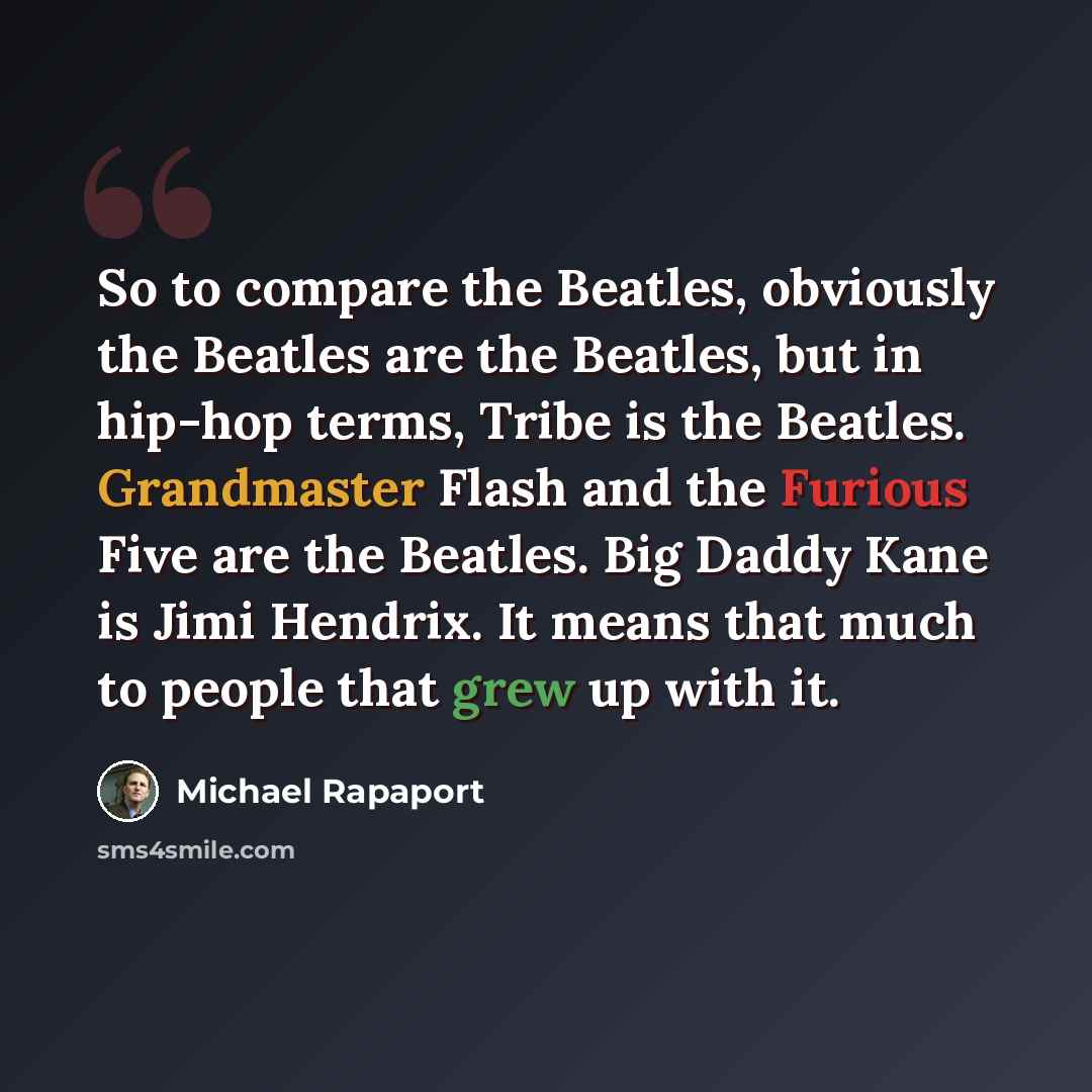 “So to compare the Beatles, obviously the Beatles are the Beatles, but in hip-hop terms, Tribe is the Beatles. Grandmaster Flash and the Furious Five are the Beatles. Big Daddy Kane is Jimi Hendrix. It means that much to people that grew up with it.” quote by Michael Rapaport