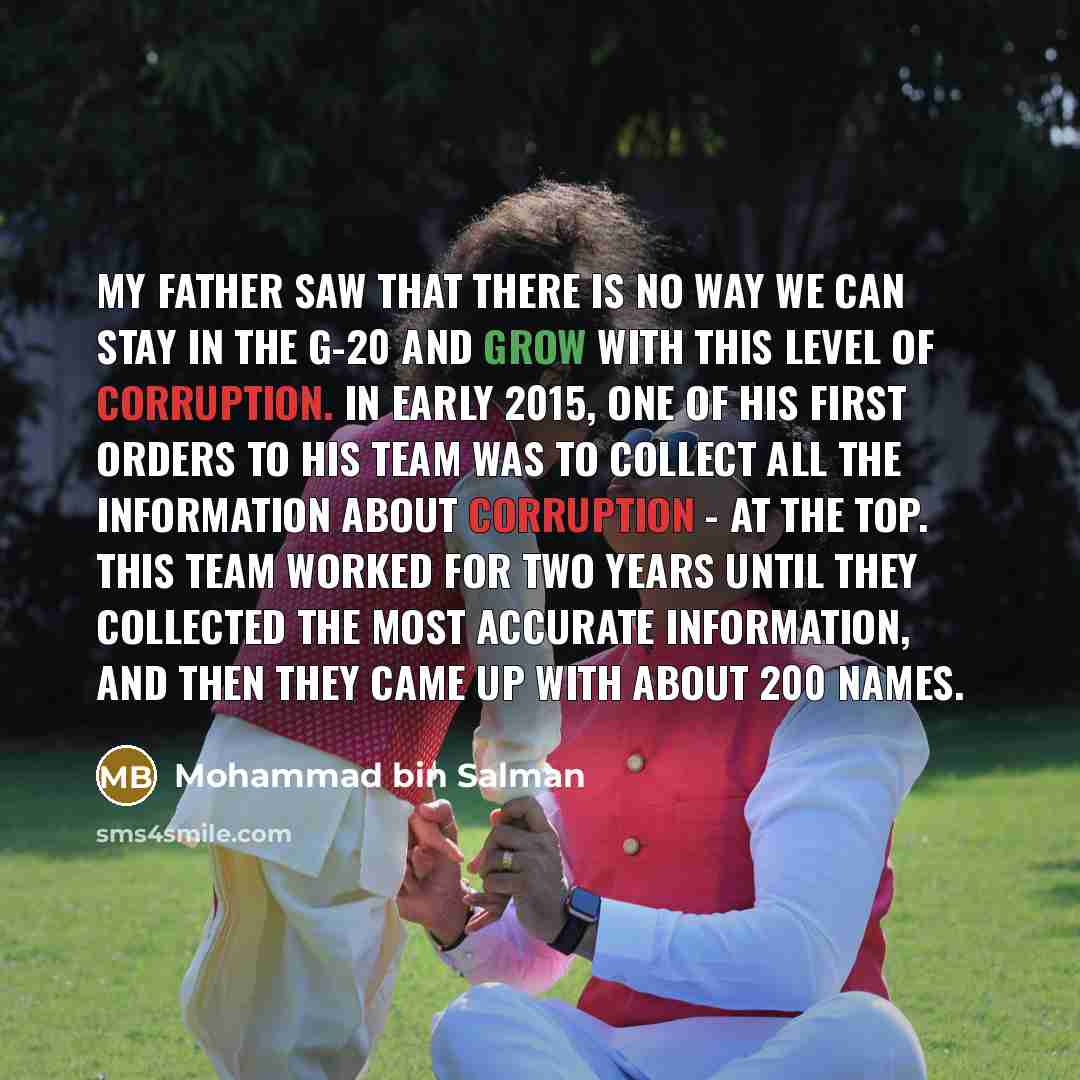 “My father saw that there is no way we can stay in the G-20 and grow with this level of corruption. In early 2015, one of his first orders to his team was to collect all the information about corruption - at the top. This team worked for two years until they collected the most accurate information…” quote by Mohammad bin Salman