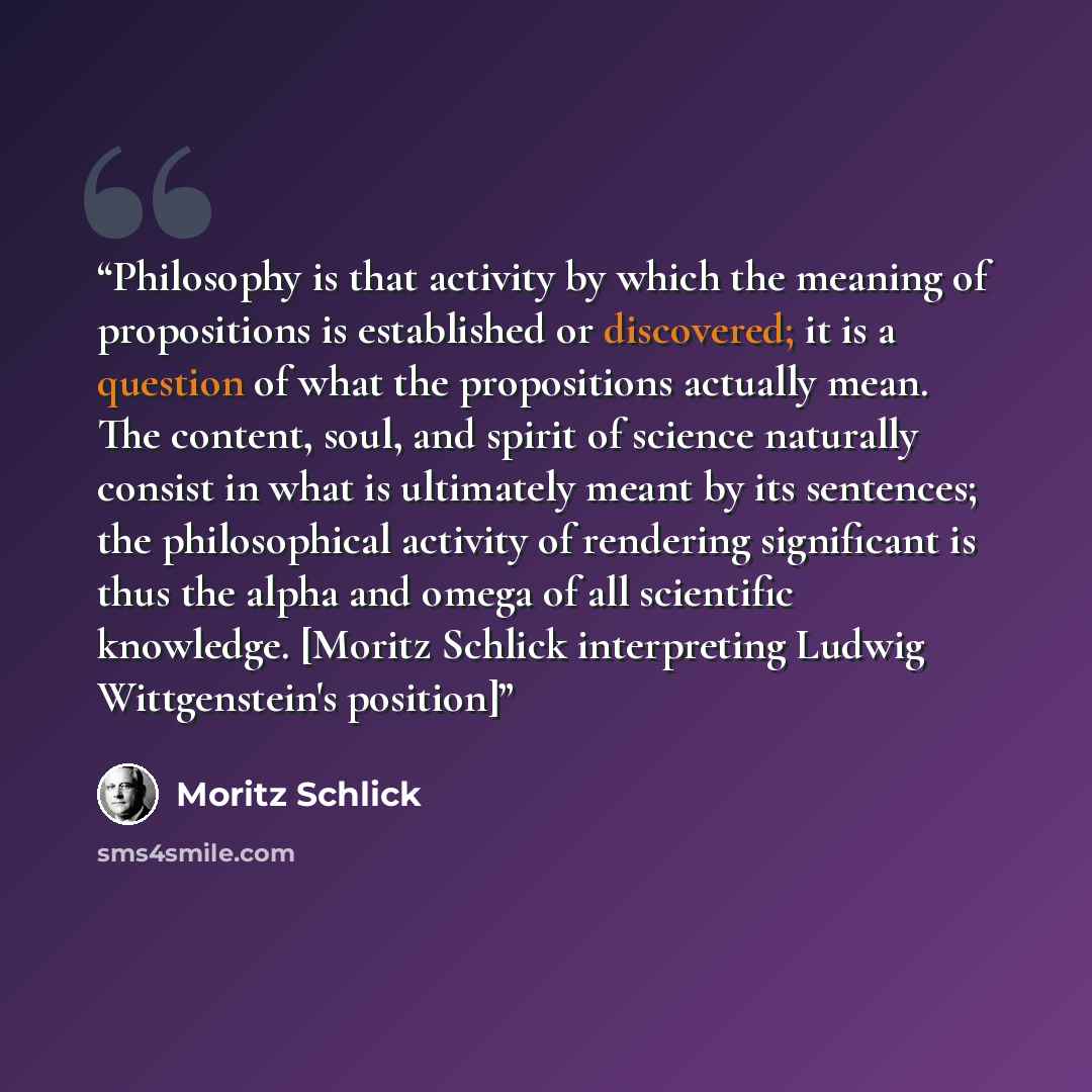 “Philosophy is that activity by which the meaning of propositions is established or discovered; it is a question of what the propositions actually mean. The content, soul, and spirit of science naturally consist in what is ultimately meant by its sentences; the philosophical activity of rendering…” quote by Moritz Schlick