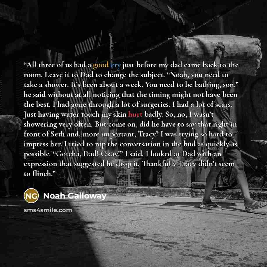 “All three of us had a good cry just before my dad came back to the room. Leave it to Dad to change the subject. “Noah, you need to take a shower. It’s been about a week. You need to be bathing, son,” he said without at all noticing that the timing might not have been the best. I had gone through a…” quote by Noah Galloway