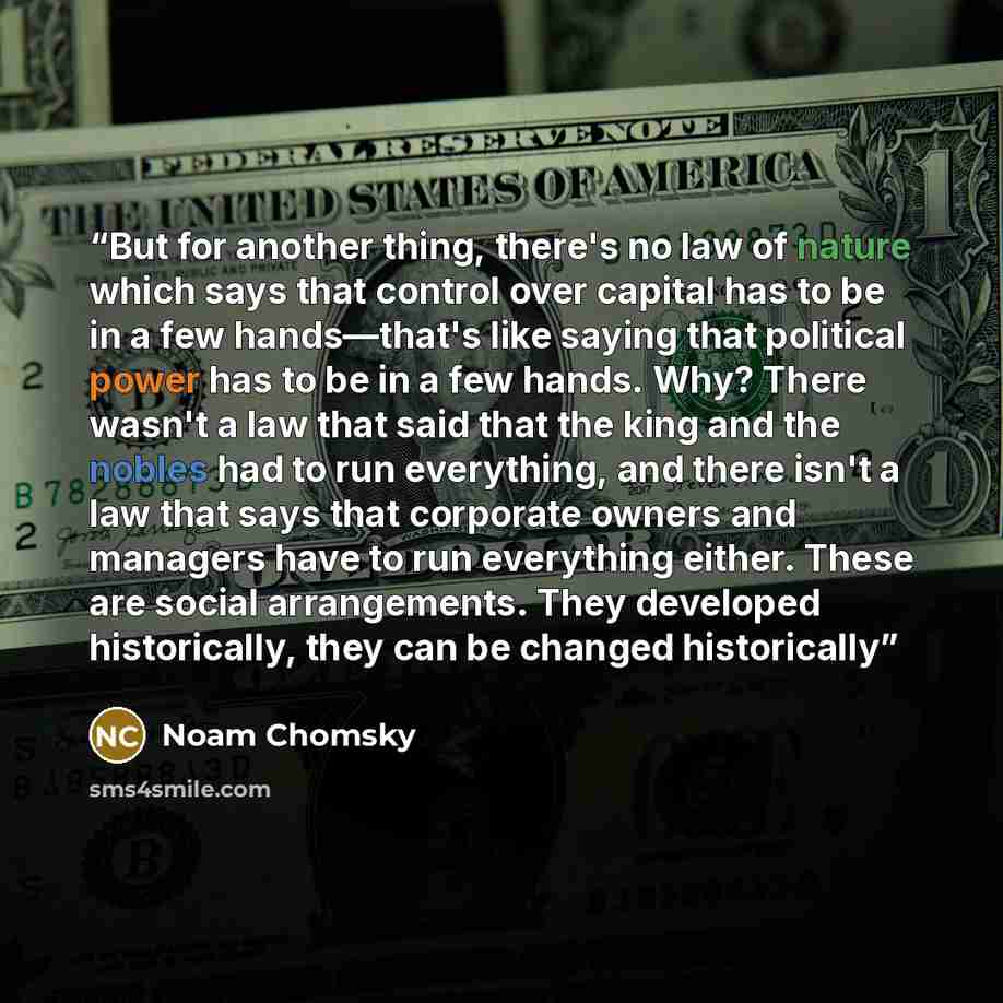 “But for another thing, there's no law of nature which says that control over capital has to be in a few hands―that's like saying that political power has to be in a few hands. Why? There wasn't a law that said that the king and the nobles had to run everything, and there isn't a law that says that…” quote by Noam Chomsky