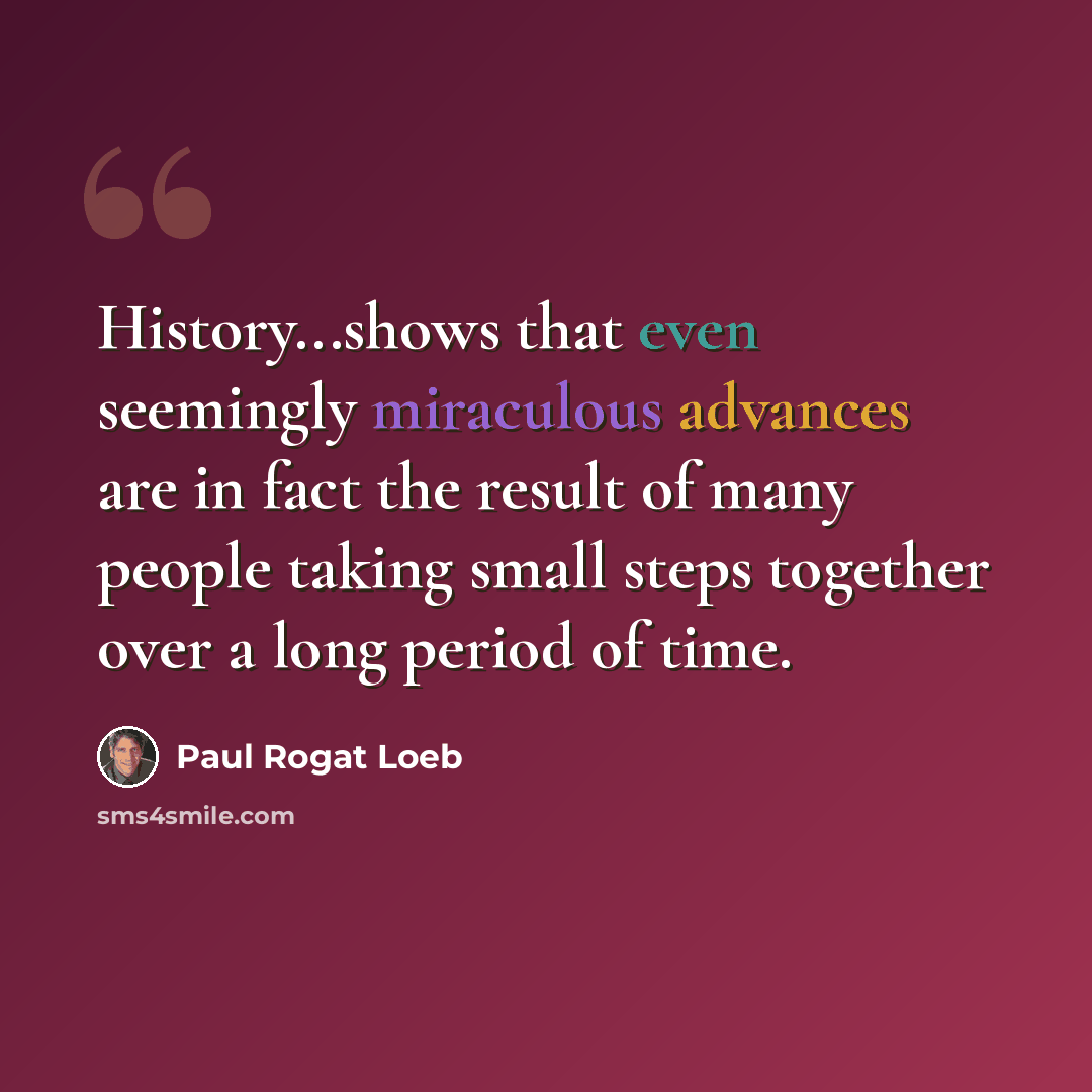 “History...shows that even seemingly miraculous advances are in fact the result of many people taking small steps together over a long period of time.” quote by Paul Rogat Loeb