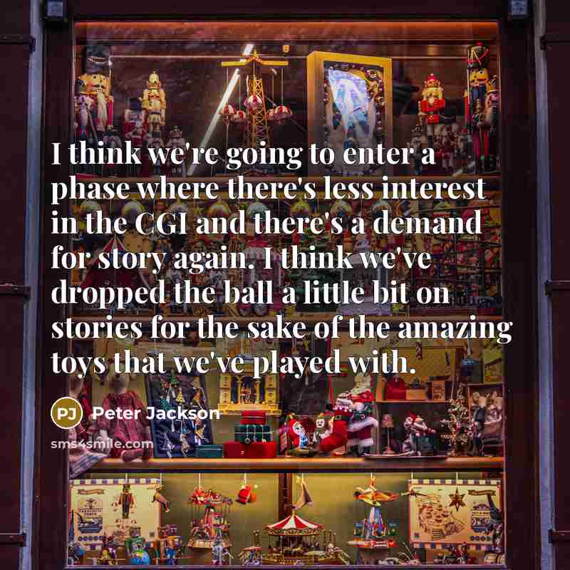 “I think we're going to enter a phase where there's less interest in the CGI and there's a demand for story again. I think we've dropped the ball a little bit on stories for the sake of the amazing toys that we've played with.” quote by Peter Jackson