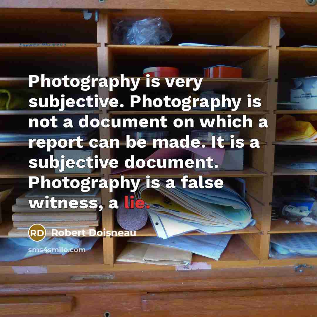 “Photography is very subjective. Photography is not a document on which a report can be made. It is a subjective document. Photography is a false witness, a lie.” quote by Robert Doisneau