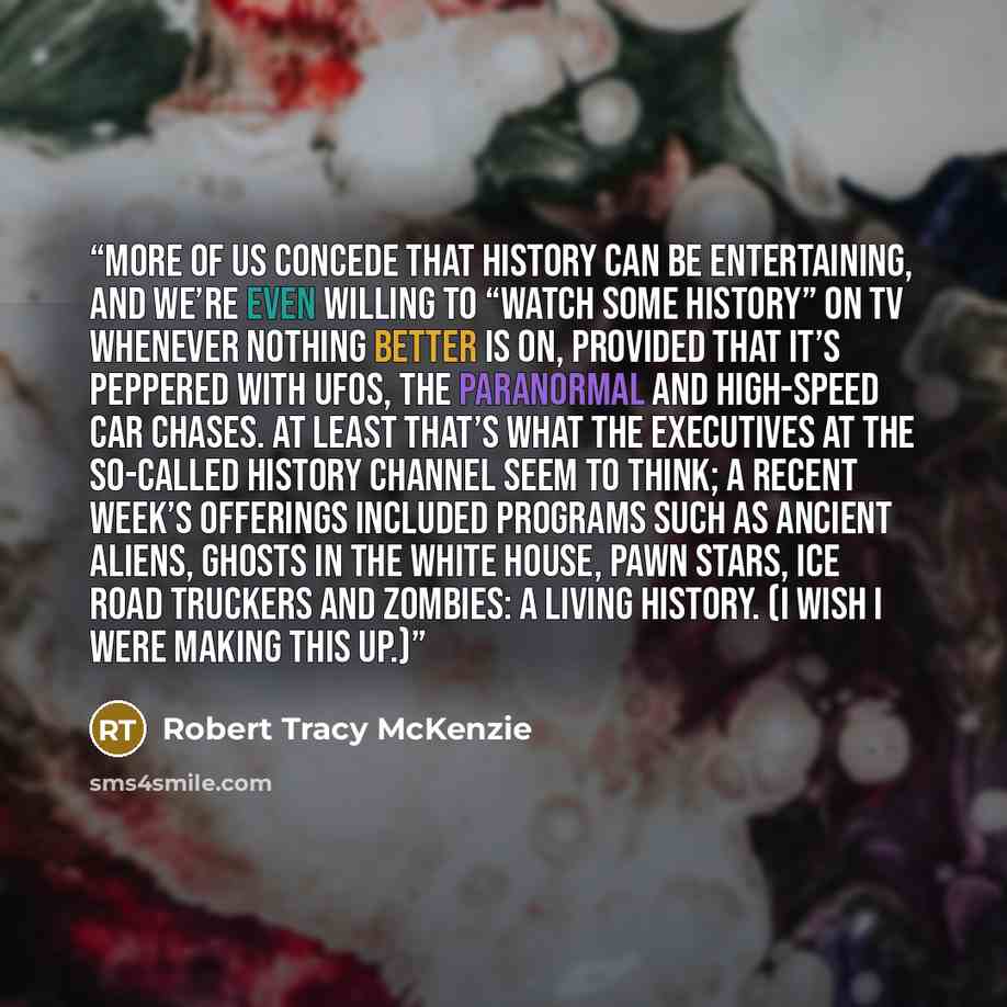 “More of us concede that history can be entertaining, and we’re even willing to “watch some history” on TV whenever nothing better is on, provided that it’s peppered with UFOs, the paranormal and high-speed car chases. At least that’s what the executives at the so-called History Channel seem to…” quote by Robert Tracy McKenzie