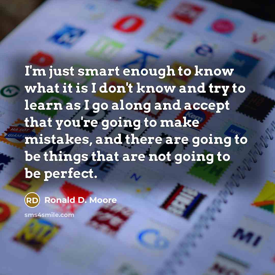 “I'm just smart enough to know what it is I don't know and try to learn as I go along and accept that you're going to make mistakes, and there are going to be things that are not going to be perfect.” quote by Ronald D. Moore