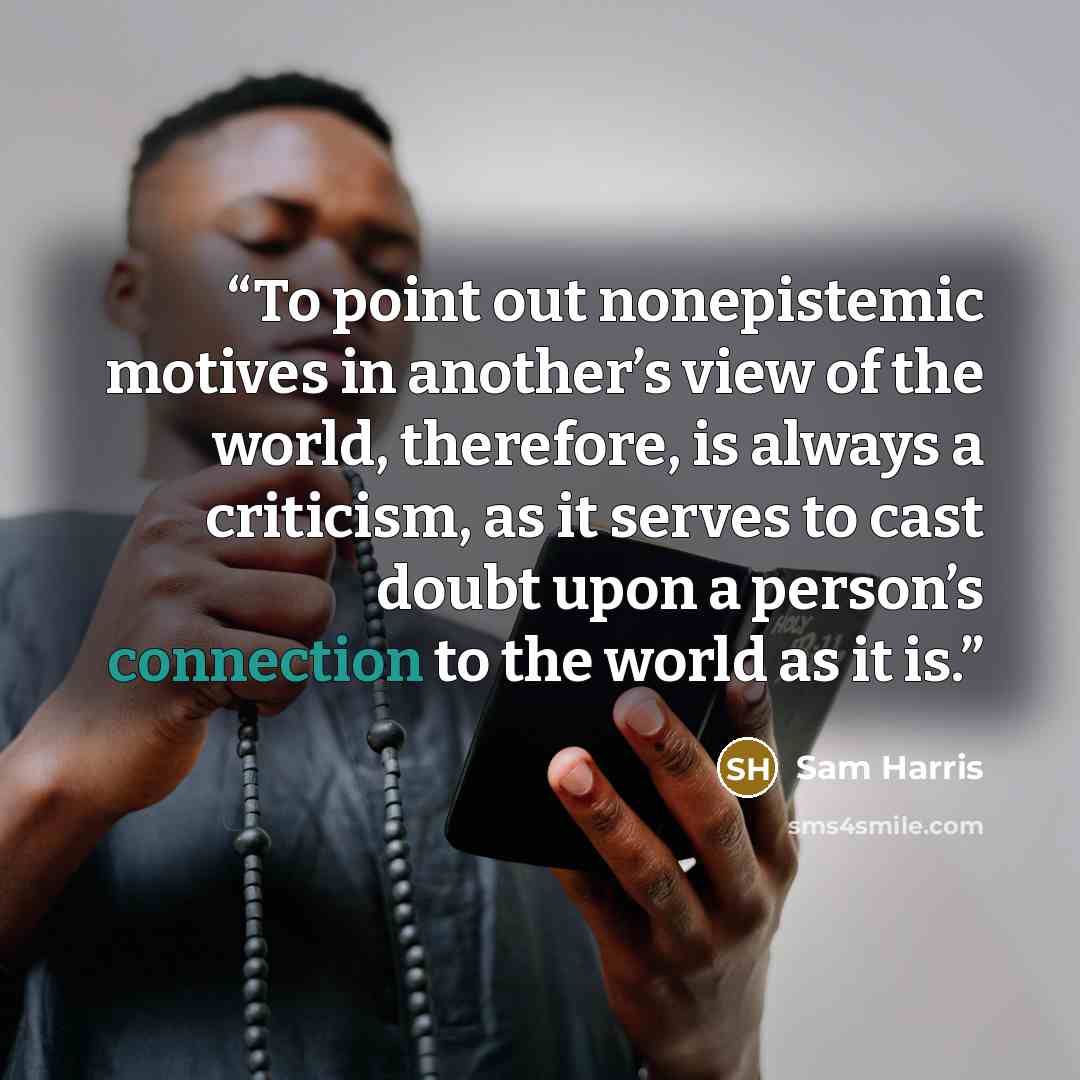 “To point out nonepistemic motives in another’s view of the world, therefore, is always a criticism, as it serves to cast doubt upon a person’s connection to the world as it is.” quote by Sam Harris