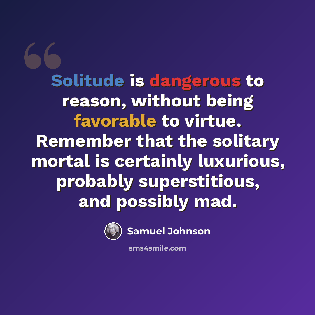 “Solitude is dangerous to reason, without being favorable to virtue. Remember that the solitary mortal is certainly luxurious, probably superstitious, and possibly mad.” quote by Samuel Johnson