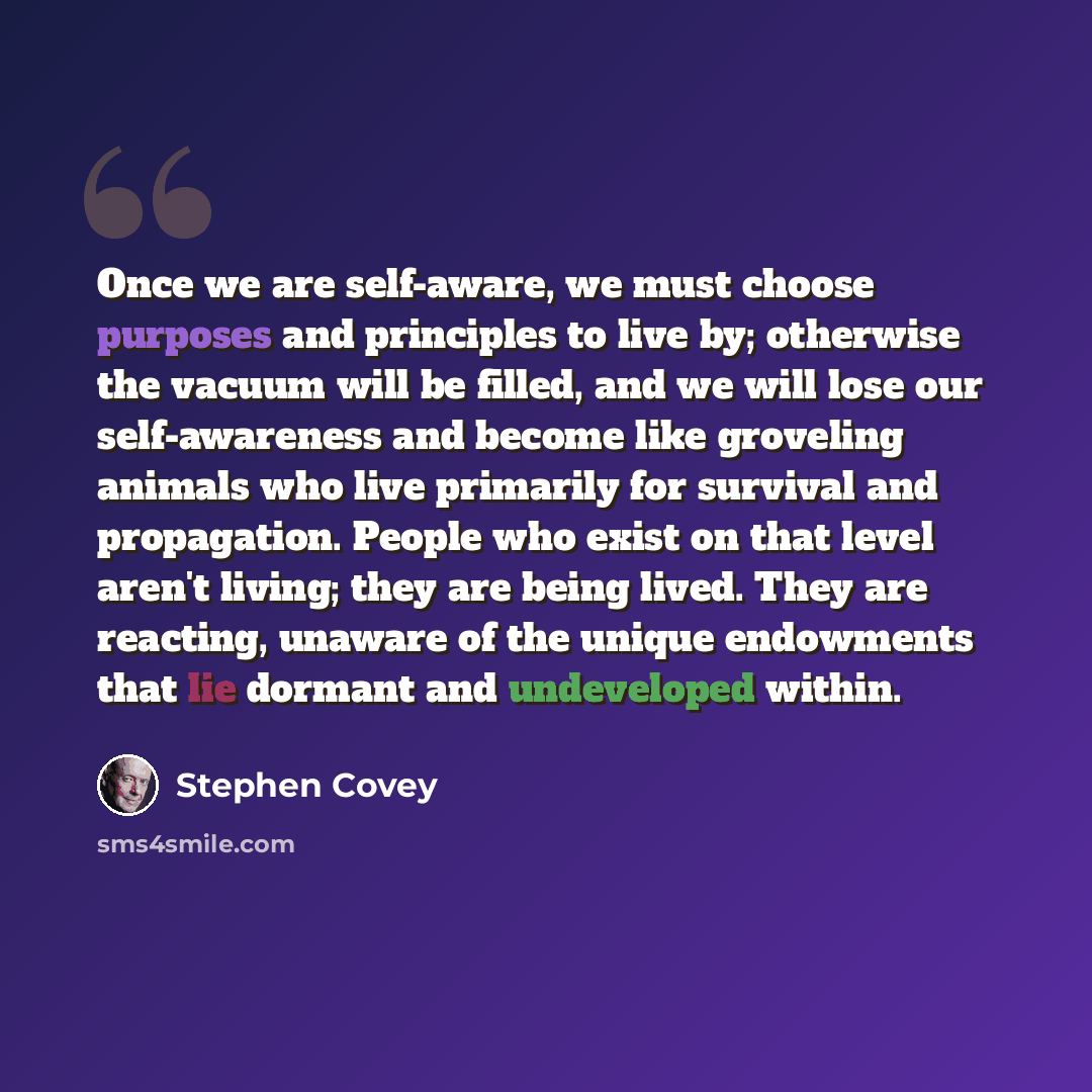 “Once we are self-aware, we must choose purposes and principles to live by; otherwise the vacuum will be filled, and we will lose our self-awareness and become like groveling animals who live primarily for survival and propagation. People who exist on that level aren't living; they are being lived…” quote by Stephen Covey