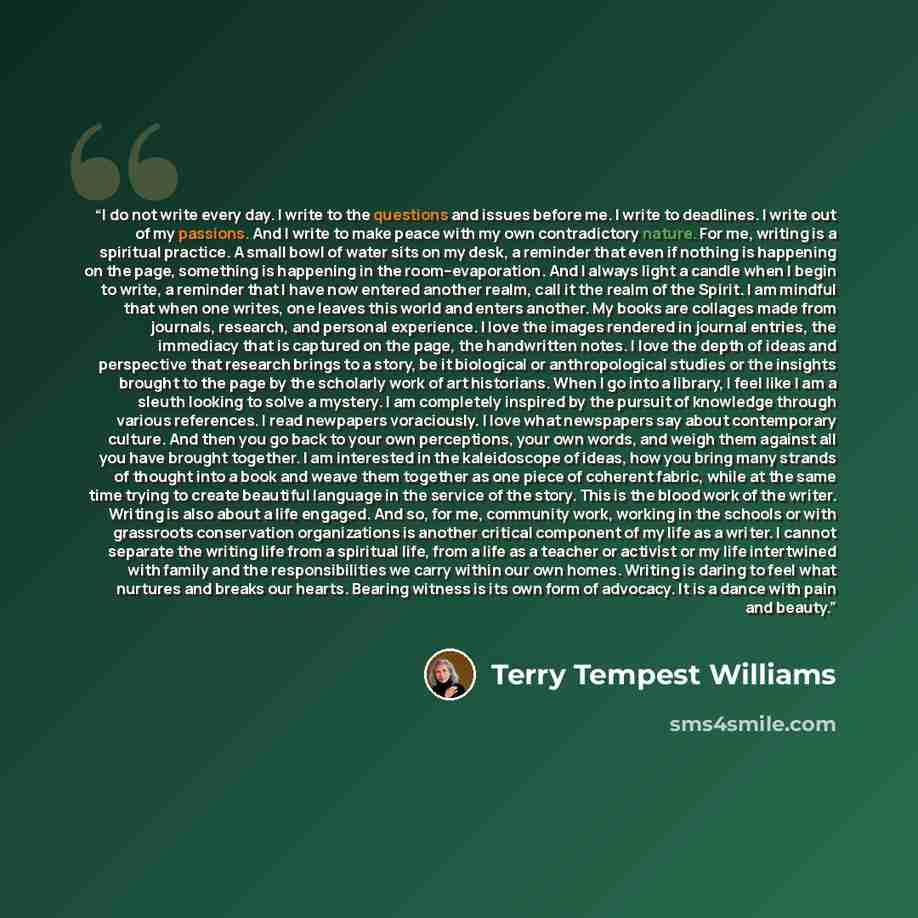 “I do not write every day. I write to the questions and issues before me. I write to deadlines. I write out of my passions. And I write to make peace with my own contradictory nature. For me, writing is a spiritual practice. A small bowl of water sits on my desk, a reminder that even if nothing is…” quote by Terry Tempest Williams