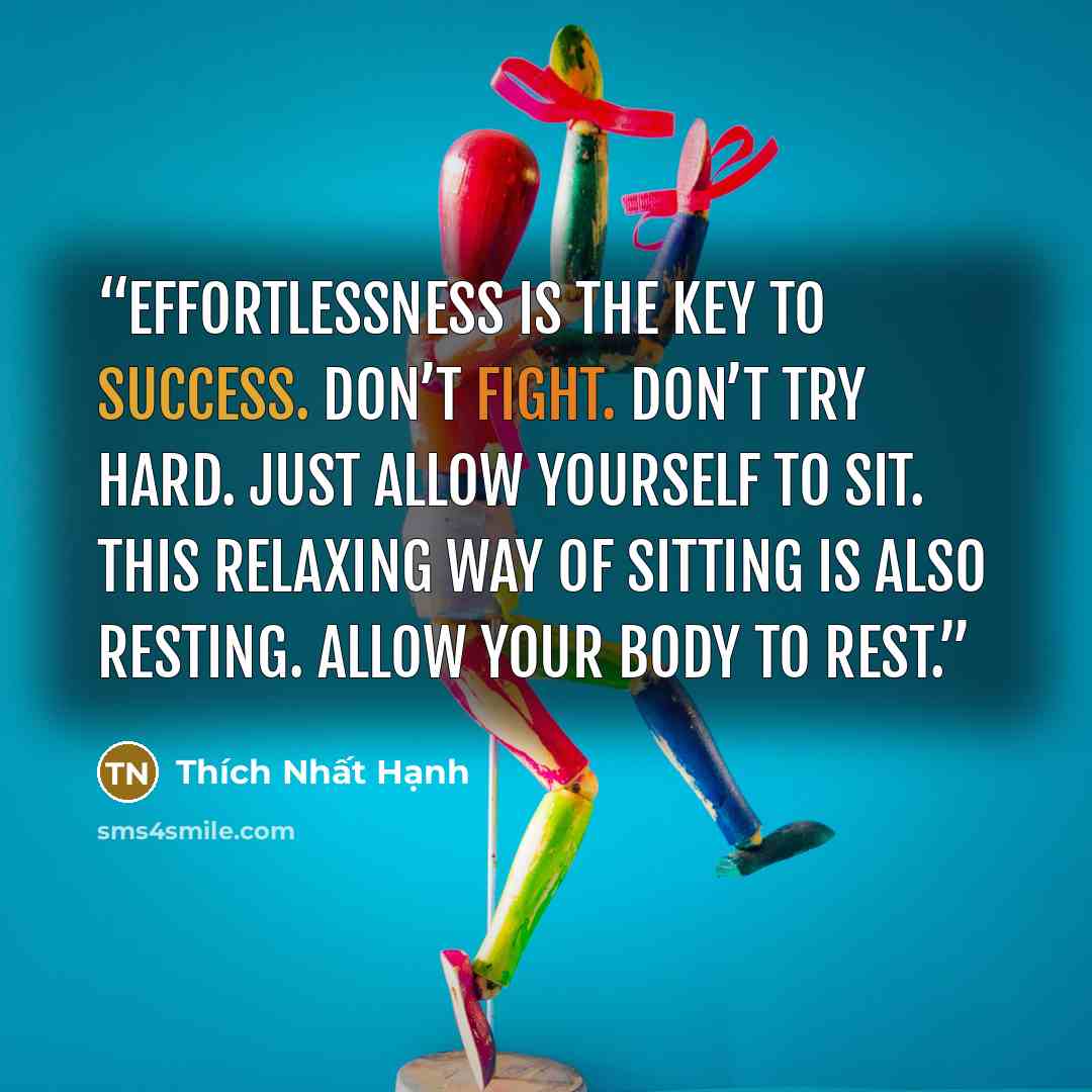 “Effortlessness is the key to success. Don’t fight. Don’t try hard. Just allow yourself to sit. This relaxing way of sitting is also resting. Allow your body to rest.” quote by Thích Nhất Hạnh