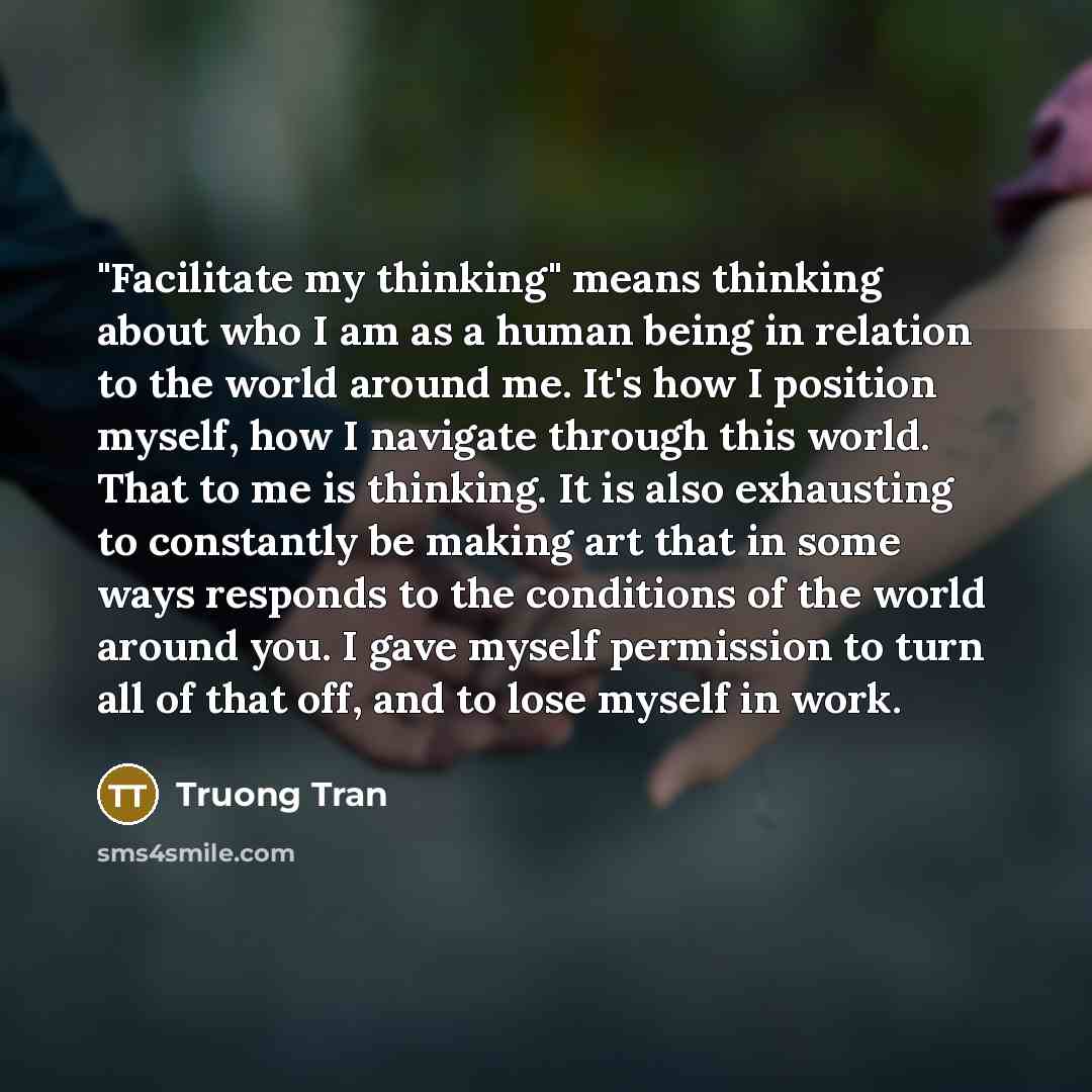 “"Facilitate my thinking" means thinking about who I am as a human being in relation to the world around me. It's how I position myself, how I navigate through this world. That to me is thinking. It is also exhausting to constantly be making art that in some ways responds to the conditions of the…” quote by Truong Tran