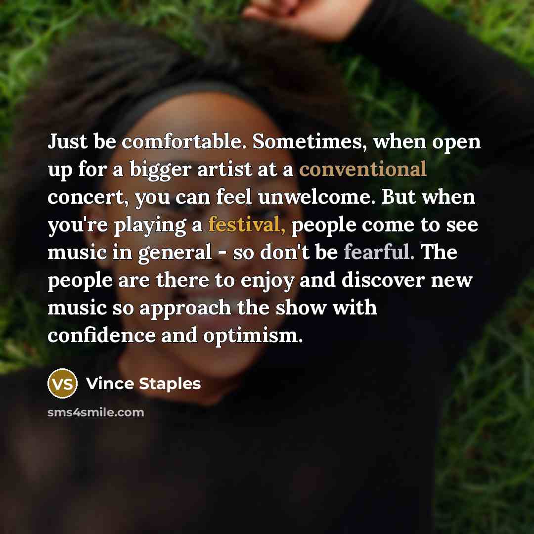 “Just be comfortable. Sometimes, when open up for a bigger artist at a conventional concert, you can feel unwelcome. But when you're playing a festival, people come to see music in general - so don't be fearful. The people are there to enjoy and discover new music so approach the show with…” quote by Vince Staples