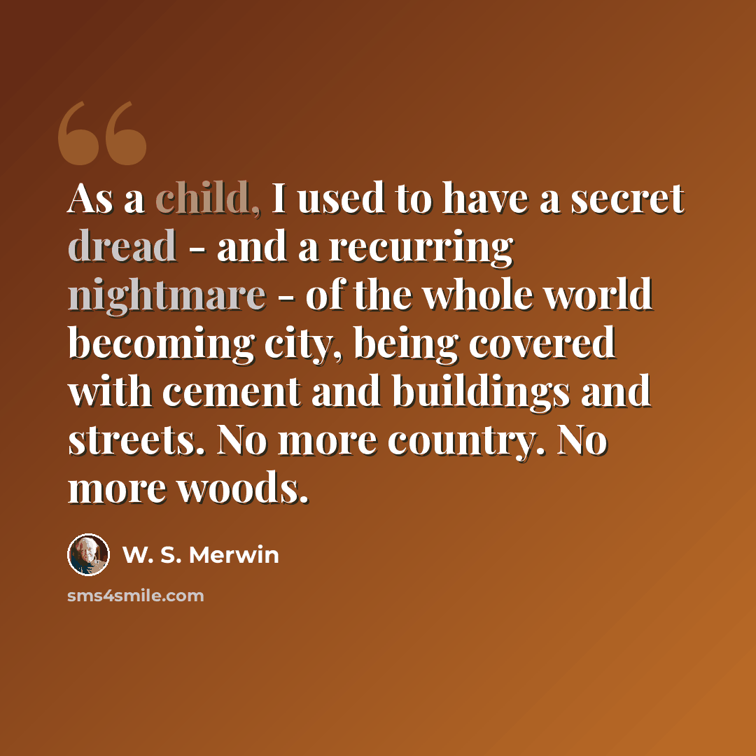 “As a child, I used to have a secret dread - and a recurring nightmare - of the whole world becoming city, being covered with cement and buildings and streets. No more country. No more woods.” quote by W. S. Merwin
