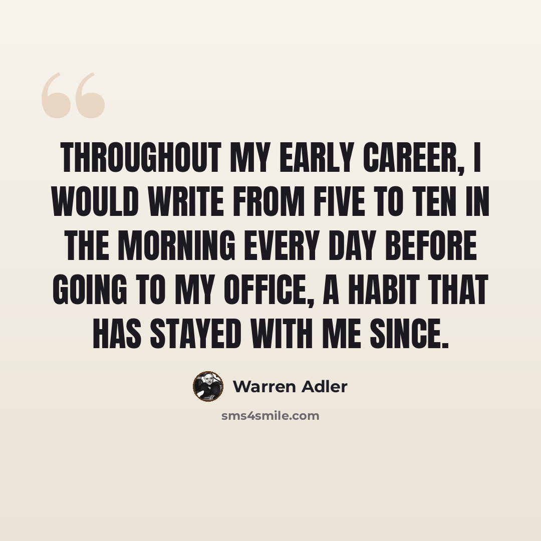 “Throughout my early career, I would write from five to ten in the morning every day before going to my office, a habit that has stayed with me since.” quote by Warren Adler