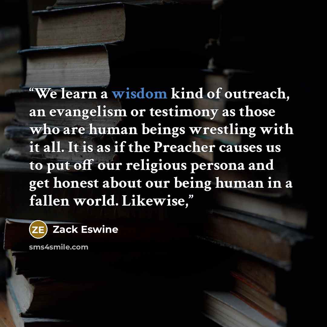 “We learn a wisdom kind of outreach, an evangelism or testimony as those who are human beings wrestling with it all. It is as if the Preacher causes us to put off our religious persona and get honest about our being human in a fallen world. Likewise,” quote by Zack Eswine