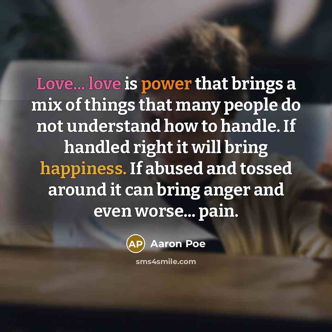 “Love... love is power that brings a mix of things that many people do not understand how to handle. If handled right it will bring happiness. If abused and tossed around it can bring anger and even worse... pain.” quote by Aaron Poe