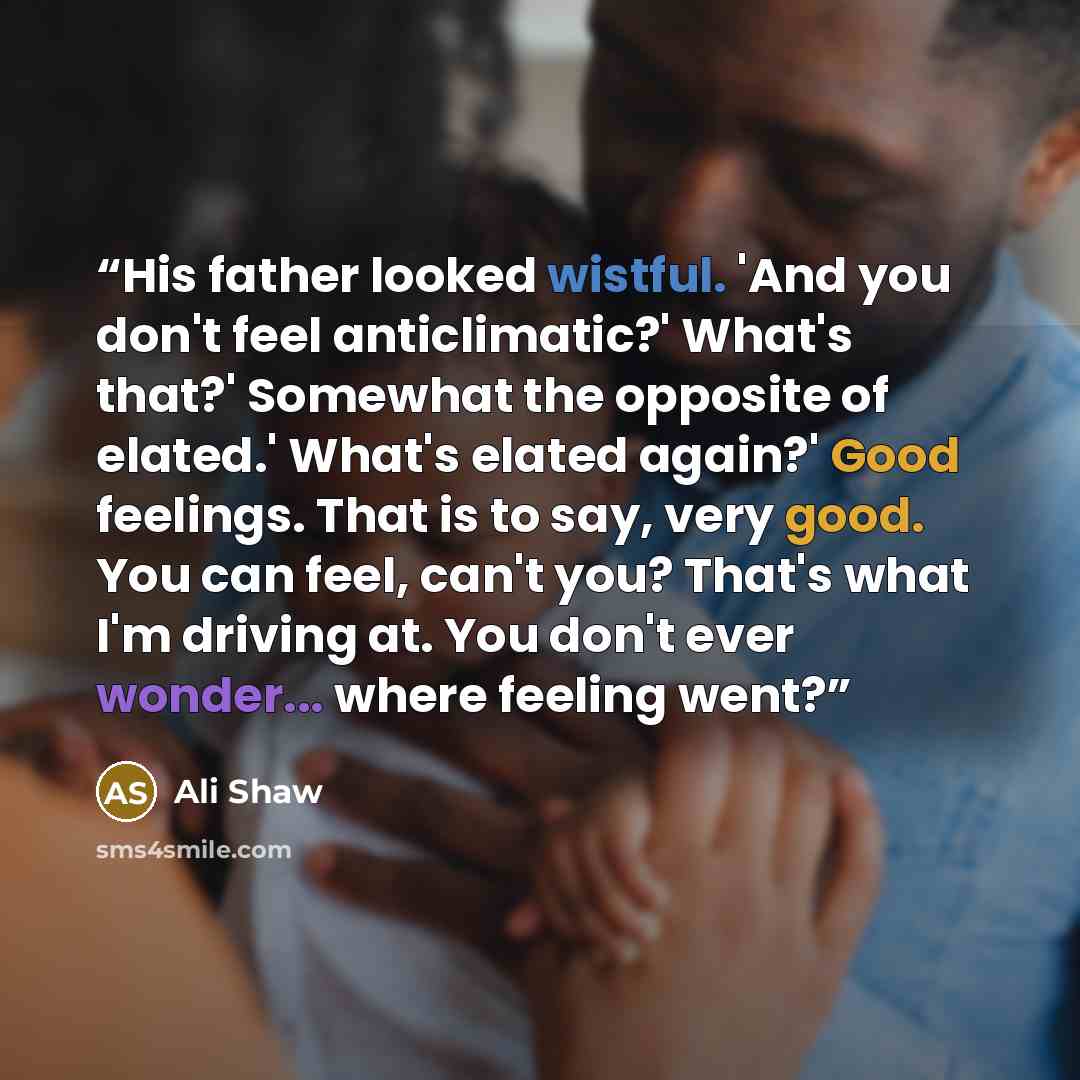 “His father looked wistful. 'And you don't feel anticlimatic?' What's that?' Somewhat the opposite of elated.' What's elated again?' Good feelings. That is to say, very good. You can feel, can't you? That's what I'm driving at. You don't ever wonder... where feeling went?” quote by Ali Shaw